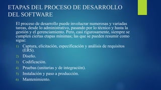 ETAPAS DEL PROCESO DE DESARROLLO
DEL SOFTWARE
El proceso de desarrollo puede involucrar numerosas y variadas
tareas, desde lo administrativo, pasando por lo técnico y hasta la
gestión y el gerenciamiento. Pero, casi rigurosamente, siempre se
cumplen ciertas etapas mínimas; las que se pueden resumir como
sigue:
1) Captura, elicitación, especificación y análisis de requisitos
(ERS).
2) Diseño.
3) Codificación.
4) Pruebas (unitarias y de integración).
5) Instalación y paso a producción.
6) Mantenimiento.
 
