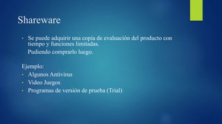 Shareware
• Se puede adquirir una copia de evaluación del producto con
tiempo y funciones limitadas.
Pudiendo comprarlo luego.
Ejemplo:
• Algunos Antivirus
• Video Juegos
• Programas de versión de prueba (Trial)
 