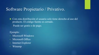 Software Propietario / Privativo.
 Con esta distribución el usuario solo tiene derecho al uso del
producto. El código fuente es cerrado.
Puede ser gratis o de pago.
Ejemplo:
• Microsoft Windows
• Microsoft Office
• Internet Explorer
• Winamp
 