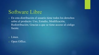 Software Libre
o En esta distribución el usuario tiene todos los derechos
sobre el producto: Uso, Estudio, Modificación,
Redistribución; Gracias a que se tiene acceso al código
fuente.
o Linux.
o Open Office.
 