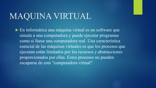 MAQUINA VIRTUAL
 En informática una máquina virtual es un software que
simula a una computadora y puede ejecutar programas
como si fuese una computadora real. Una característica
esencial de las máquinas virtuales es que los procesos que
ejecutan están limitados por los recursos y abstracciones
proporcionados por ellas. Estos procesos no pueden
escaparse de esta "computadora virtual".
 