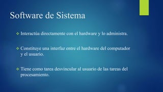 Software de Sistema
 Interactúa directamente con el hardware y lo administra.
 Constituye una interfaz entre el hardware del computador
y el usuario.
 Tiene como tarea desvincular al usuario de las tareas del
procesamiento.
 