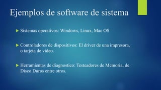 Ejemplos de software de sistema
 Sistemas operativos: Windows, Linux, Mac OS
 Controladores de dispositivos: El driver de una impresora,
o tarjeta de video.
 Herramientas de diagnostico: Testeadores de Memoria, de
Disco Duros entre otros.
 