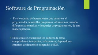 Software de Programación
 Es el conjunto de herramientas que permiten al
programador desarrollar programas informáticos, usando
diferentes alternativas y lenguajes de programación, de una
manera práctica.
 Entre ellos se encuentran los editores de texto,
compiladores, intérpretes, enlazadores, depuradores,
entornos de desarrollo integrados o IDE.
 