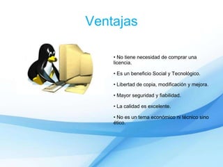 Ventajas
• No tiene necesidad de comprar una
licencia.
• Es un beneficio Social y Tecnológico.
• Libertad de copia, modificación y mejora.
• Mayor seguridad y fiabilidad.
• La calidad es excelente.
• No es un tema económico ni técnico sino
ético.
 