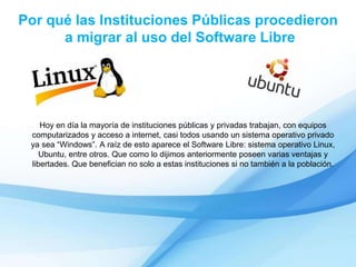 Por qué las Instituciones Públicas procedieron
a migrar al uso del Software Libre
Hoy en día la mayoría de instituciones públicas y privadas trabajan, con equipos
computarizados y acceso a internet, casi todos usando un sistema operativo privado
ya sea “Windows”. A raíz de esto aparece el Software Libre: sistema operativo Linux,
Ubuntu, entre otros. Que como lo dijimos anteriormente poseen varias ventajas y
libertades. Que benefician no solo a estas instituciones si no también a la población.
 
