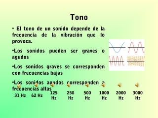 Tono
• El tono de un sonido depende de la
frecuencia de la vibración que lo
provoca.
•Los sonidos pueden ser graves o
agudos
•Los sonidos graves se corresponden
con frecuencias bajas
•Los sonidos agudos corresponden a
frecuencias altas
31 Hz

62 Hz

125
Hz

250
Hz

500
Hz

1000
Hz

2000
Hz

3000
Hz

 