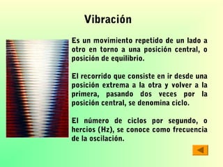 Vibración
Es un movimiento repetido de un lado a
otro en torno a una posición central, o
posición de equilibrio.
El recorrido que consiste en ir desde una
posición extrema a la otra y volver a la
primera, pasando dos veces por la
posición central, se denomina ciclo.
El número de ciclos por segundo, o
hercios (Hz), se conoce como frecuencia
de la oscilación.

 
