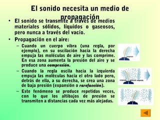 •

El sonido necesita un medio de
propagación
El sonido se transmite a través de medios

materiales sólidos, líquidos o gaseosos,
pero nunca a través del vacío.
• Propagación en el aire:

– Cuando un cuerpo vibra (una regla, por
ejemplo), en su oscilación hacia la derecha
empuja las moléculas de aire y las comprime.
En esa zona aumenta la presión del aire y se
produce una compresión.
– Cuando la regla oscila hacia la izquierda
empuja las moléculas hacia el otro lado pero,
detrás de ella, a su derecha, se crea una zona
de baja presión (expansión o rarefacción).
– Este fenómeno se produce repetidas veces,
con lo que los altibajos de presión se
transmiten a distancias cada vez más alejadas.

 