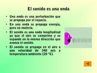 El sonido es una onda
• Una onda es una perturbación que
se propaga por el espacio.
• En una onda se propaga energía,
pero no materia.
• El sonido es una onda longitudinal
ya que el aire se comprime y se
expande en la misma dirección que
avanza el sonido.
• El sonido se propaga en el aire a
una velocidad de 340 m/s a
temperatura ambiente (20 ºC)

 