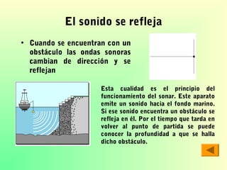 El sonido se refleja
• Cuando se encuentran con un
obstáculo las ondas sonoras
cambian de dirección y se
reflejan
Esta cualidad es el principio del
funcionamiento del sonar. Este aparato
emite un sonido hacia el fondo marino.
Si ese sonido encuentra un obstáculo se
refleja en él. Por el tiempo que tarda en
volver al punto de partida se puede
conocer la profundidad a que se halla
dicho obstáculo.

 
