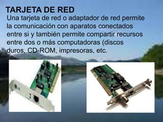 TARJETA DE RED
Una tarjeta de red o adaptador de red permite
la comunicación con aparatos conectados
entre si y también permite compartir recursos
entre dos o más computadoras (discos
duros, CD-ROM, impresoras, etc.
 