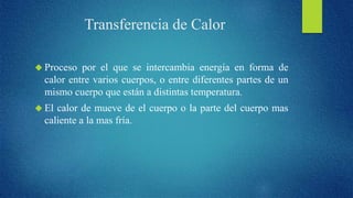Transferencia de Calor 
 Proceso por el que se intercambia energía en forma de 
calor entre varios cuerpos, o entre diferentes partes de un 
mismo cuerpo que están a distintas temperatura. 
 El calor de mueve de el cuerpo o la parte del cuerpo mas 
caliente a la mas fría. 
 
