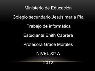 Ministerio de Educación

Colegio secundario Jesús maría Pla

      Trabajo de informática

     Estudiante Enith Cabrera

     Profesora Grace Morales

           NIVEL XIº A

              2012
 