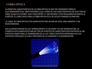 FIBRA  Ó PTICA :  LA PRINCIPAL CARACTERÍSTICA DE LA FIBRA ÓPTICA ES QUE NO TRANSMITE SEÑALES ELECTROMAGNÉTICAS, SINO PHOTONES (LUZ). OTRAS DE LAS CARACTERÍSTICAS DE ESTE TIPO DE CABLE ES QUE ES FLEXIBLE, MUY FINO (ENTRE 2 Y 100 MICRAS) Y ESTA REALIZADO EN CRISTAL O PLÁSTICO. EL CABLE IDEAL PARA LA FIBRA ÓPTICA ES EL DE SILICIO FUNDIDO ULTRAPURO.  EL CABLE DE FIBRA ÓPTICA ESTA COMPUESTO POR UN PAR DE LEDS, UNA CUBIERTA Y UN REVESTIMIENTO.    LED (L) DIODO EMISOR DE LUZ. NORMALMENTE ES UN LASER Y ES UN TRANSDUCTOR. LA CUBIERTA ESTA COMPUESTA POR UN TIPO DE PLÁSTICO DE CARACTERÍSTICAS DISTINTAS AL DEL PLÁSTICO USADO PARA LA TRANSMISIÓN DE LA LUZ. POSEE DISTINTOS MATERIALES EN LAS DISTINTAS CAPAS QUE LO VAN A PROTEGER DE LA HUMEDAD Y LA DEGRADACIÓN.  