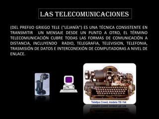 LAS TELECOMUNICACIONES (DEL PREFIJO GRIEGO TELE ("LEJANÍA") ES UNA TÉCNICA CONSISTENTE EN TRANSMITIR  UN MENSAJE DESDE UN PUNTO A OTRO, EL TÉRMINO TELECOMUNICACIÓN CUBRE TODAS LAS FORMAS DE COMUNICACIÓN A DISTANCIA, INCLUYENDO  RADIO, TELEGRAFIA, TELEVISION, TELEFONIA, TRASMISIÓN DE DATOS E INTERCONEXIÓN DE COMPUTADORAS A NIVEL DE ENLACE.  