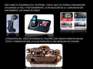 MÁS TARDE SE DESARROLLÓ EL TELÉFONO,  CON EL QUE FUE POSIBLE COMUNICARSE UTILIZANDO LA VOZ, Y POSTERIORMENTE, LA REVOLUCIÓN DE LA  COMUNICACIÓN INALÁMBRICA: LAS ONDAS DE RADIO. A PRINCIPIOS DEL  SIGLO XX APARECE EL TELETIPO, ESTE MEDIO PERMITÍA ENVIAR TEXTO Y TAMBIEN RECIBIR, ES ALGO PARECIDO A UNA MÁQUINA DE ESCRIBIR 