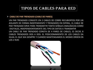 TIPOS DE CABLES PARA RED CABLE DE PAR TRENZADO (CABLE DE PARES)  UN PAR TRENZADO CONSISTE EN 2 CABLES DE COBRE RECUBIERTOS POR UN AISLANTE DE FORMA INDEPENDIENTE Y TRENZADOS EN ESPIRAL.  EL CABLE DE PAR TRENZADO SIRVE PARA TRANSMITIR TANTO SEÑALES ANALÓGICAS COMO  DIGITALES, INDEPENDIENTEMENTE DEL TIPO DE DATOS A TRANSMITIR .  UN CABLE DE PAR TRENZADO CONSTA DE 4 PARES DE CABLES, ES DECIR, 8 CABLES TRENZADOS DOS A DOS. EL POSICIONAMIENTO DE LOS CABLES DA IGUAL EL QUE SEA SIEMPRE Y CUANDO MANTENGAMOS EL MISMO ORDEN EN LOS 2 RJ45 