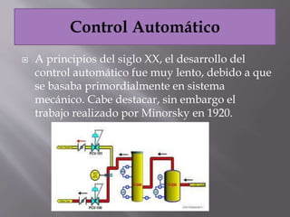  A principios del siglo XX, el desarrollo del
control automático fue muy lento, debido a que
se basaba primordialmente en sistema
mecánico. Cabe destacar, sin embargo el
trabajo realizado por Minorsky en 1920.
 