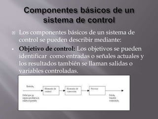 Los componentes básicos de un sistema de
control se pueden describir mediante:
 Objetivo de control: Los objetivos se pueden
identificar como entradas o señales actuales y
los resultados también se llaman salidas o
variables controladas.
 