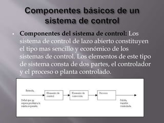  Componentes del sistema de control: Los
sistema de control de lazo abierto constituyen
el tipo mas sencillo y económico de los
sistemas de control. Los elementos de este tipo
de sistema consta de dos partes, el controlador
y el proceso o planta controlado.
 