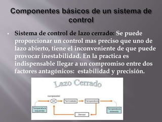  Sistema de control de lazo cerrado: Se puede
proporcionar un control mas preciso que uno de
lazo abierto, tiene el inconveniente de que puede
provocar inestabilidad. En la practica es
indispensable llegar a un compromiso entre dos
factores antagónicos: estabilidad y precisión.
 
