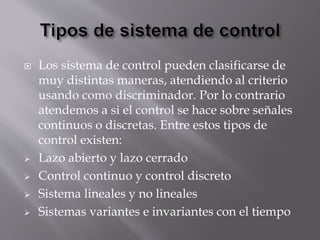  Los sistema de control pueden clasificarse de
muy distintas maneras, atendiendo al criterio
usando como discriminador. Por lo contrario
atendemos a si el control se hace sobre señales
continuos o discretas. Entre estos tipos de
control existen:
 Lazo abierto y lazo cerrado
 Control continuo y control discreto
 Sistema lineales y no lineales
 Sistemas variantes e invariantes con el tiempo
 