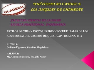 UNIVERSIDAD CATOLICA
LOS ANGELES DE CHIMBOTE
ESTILOS DE VIDA Y FACTORES BIOSOCIOCULTURALES DE LOS
ADULTOS (A) DEL CASERIO DE QUESHCAP - HUARAZ, 2012
AUTORA:
Ordiano Figueroa, Carolina Magdalena
ASESORA:
Mg. Camino Sánchez, Magaly Nancy
 
