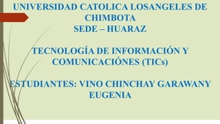 UNIVERSIDAD CATOLICA LOSANGELES DE
CHIMBOTA
SEDE – HUARAZ
TECNOLOGÍA DE INFORMACIÓN Y
COMUNICACIÓNES (TICs)
ESTUDIANTES: VINO CHINCHAY GARAWANY
EUGENIA
 