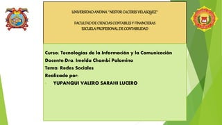UNIVERSIDADANDINA``NESTORCACERESVELASQUEZ``
FACULTADDECIENCIASCONTABLESY FINANCIERAS
ESCUELAPROFESIONALDECONTABILIDAD
Curso: Tecnologías de la Información y la Comunicación
Docente:Dra. Imelda Chambi Palomino
Tema: Redes Sociales
Realizado por:
• YUPANQUI VALERO SARAHI LUCERO
 