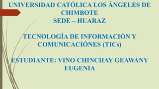 UNIVERSIDAD CATÓLICA LOS ÁNGELES DE
CHIMBOTE
SEDE – HUARAZ
TECNOLOGÍA DE INFORMACIÓN Y
COMUNICACIÓNES (TICs)
ESTUDIANTE: VINO CHINCHAY GEAWANY
EUGENIA
 