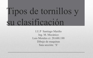 Tipos de tornillos y
su clasificación
I.U.P Santiago Mariño
Ing. M. Mecánico
Luis Morales ci: 20.688.188
Dibujo de maquinas
Saia sección: ¨S¨
 