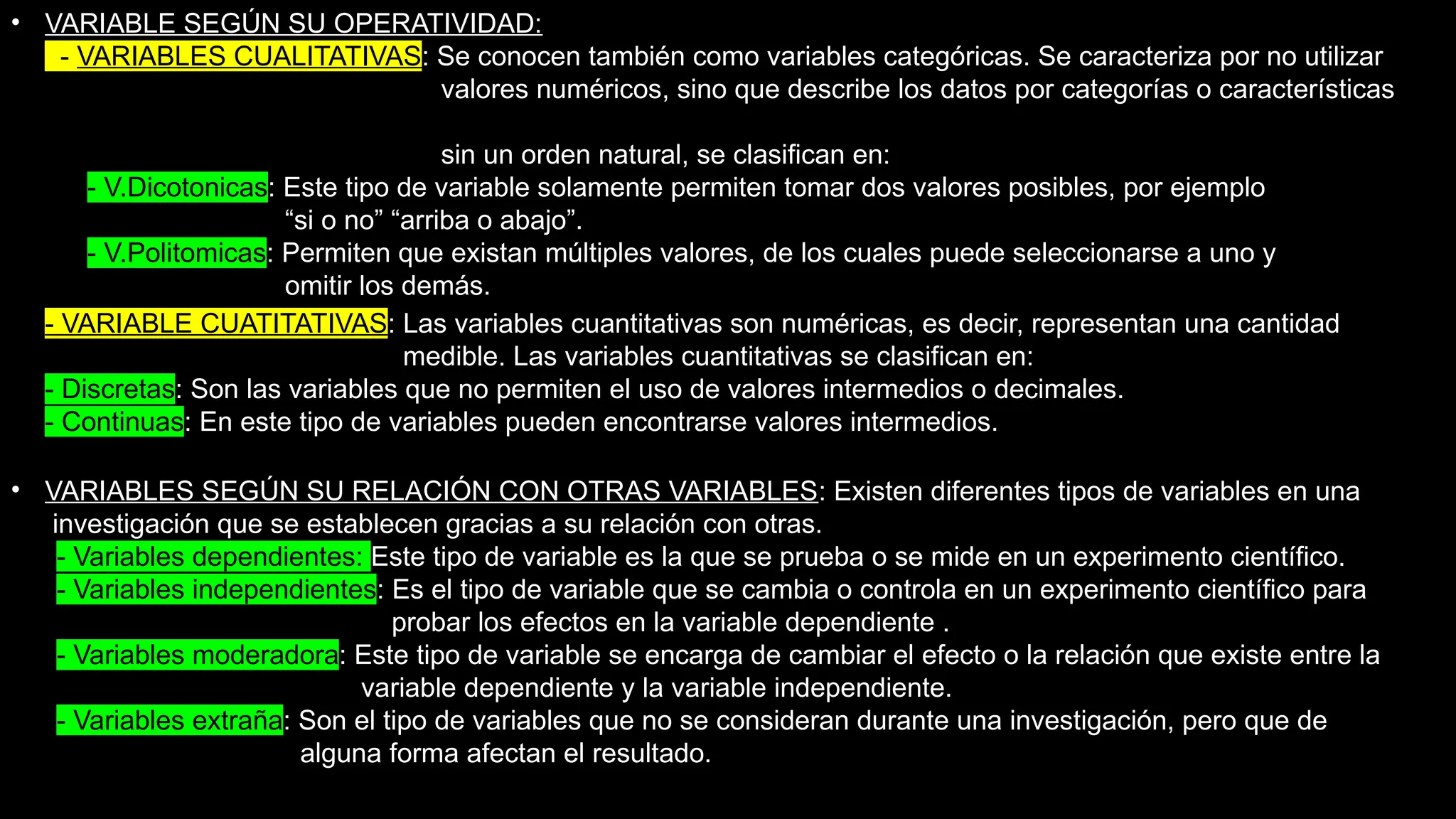 • VARIABLE SEGÚN SU OPERATIVIDAD:
- VARIABLES CUALITATIVAS: Se conocen también como variables categóricas. Se caracteriza por no utilizar
valores numéricos, sino que describe los datos por categorías o características
sin un orden natural, se clasifican en:
- V.Dicotonicas: Este tipo de variable solamente permiten tomar dos valores posibles, por ejemplo
“si o no” “arriba o abajo”.
- V.Politomicas: Permiten que existan múltiples valores, de los cuales puede seleccionarse a uno y
omitir los demás.
• - VARIABLE CUATITATIVAS: Las variables cuantitativas son numéricas, es decir, representan una cantidad
medible. Las variables cuantitativas se clasifican en:
- Discretas: Son las variables que no permiten el uso de valores intermedios o decimales.
- Continuas: En este tipo de variables pueden encontrarse valores intermedios.
• VARIABLES SEGÚN SU RELACIÓN CON OTRAS VARIABLES: Existen diferentes tipos de variables en una
investigación que se establecen gracias a su relación con otras.
- Variables dependientes: Este tipo de variable es la que se prueba o se mide en un experimento científico.
- Variables independientes: Es el tipo de variable que se cambia o controla en un experimento científico para
probar los efectos en la variable dependiente .
- Variables moderadora: Este tipo de variable se encarga de cambiar el efecto o la relación que existe entre la
variable dependiente y la variable independiente.
- Variables extraña: Son el tipo de variables que no se consideran durante una investigación, pero que de
alguna forma afectan el resultado.
 