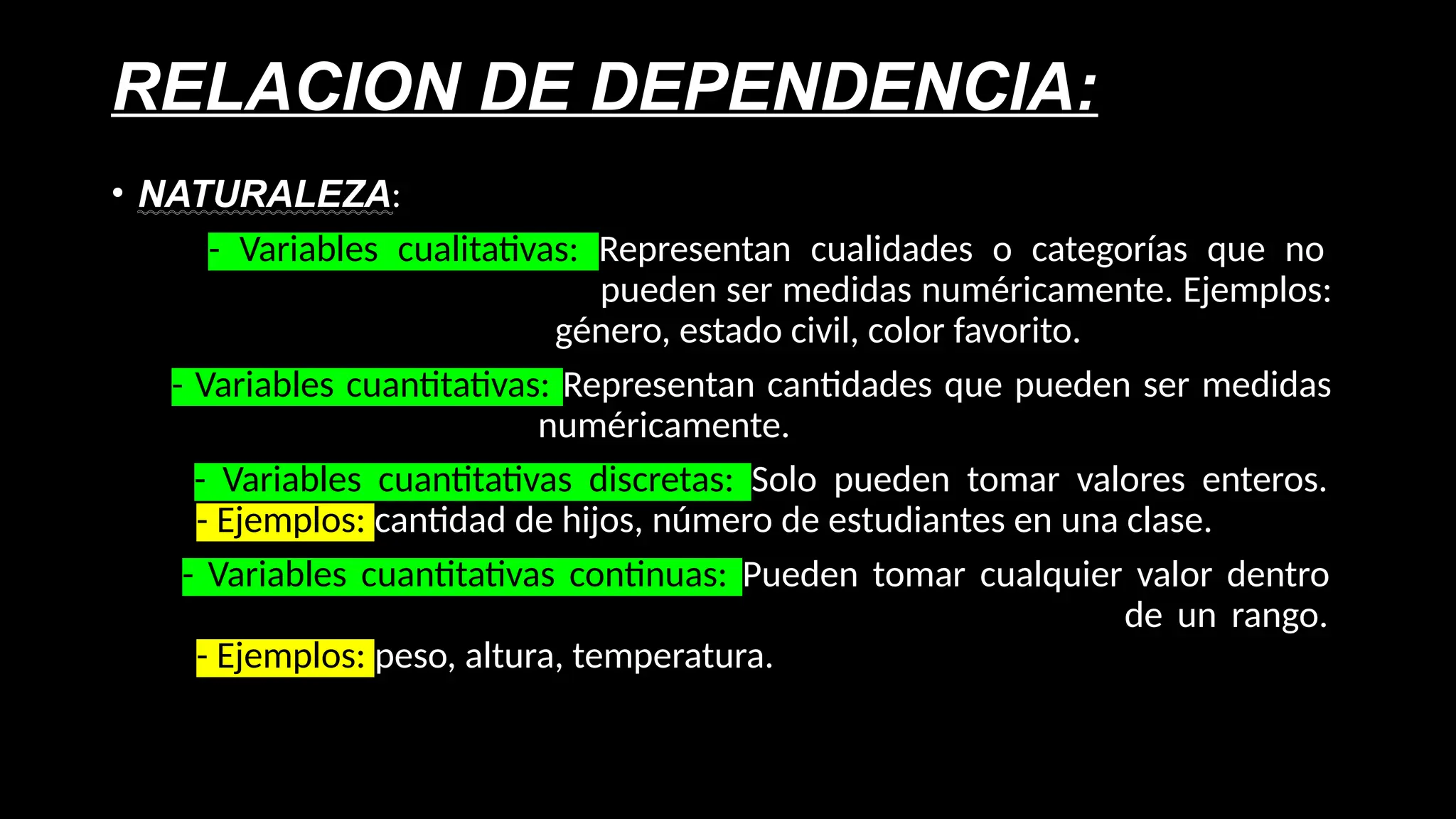 RELACION DE DEPENDENCIA:
• NATURALEZA:
- Variables cualitativas: Representan cualidades o categorías que no
pueden ser medidas numéricamente. Ejemplos:
género, estado civil, color favorito.
- Variables cuantitativas: Representan cantidades que pueden ser medidas
numéricamente.
- Variables cuantitativas discretas: Solo pueden tomar valores enteros.
- Ejemplos: cantidad de hijos, número de estudiantes en una clase.
- Variables cuantitativas continuas: Pueden tomar cualquier valor dentro
de un rango.
- Ejemplos: peso, altura, temperatura.
 
