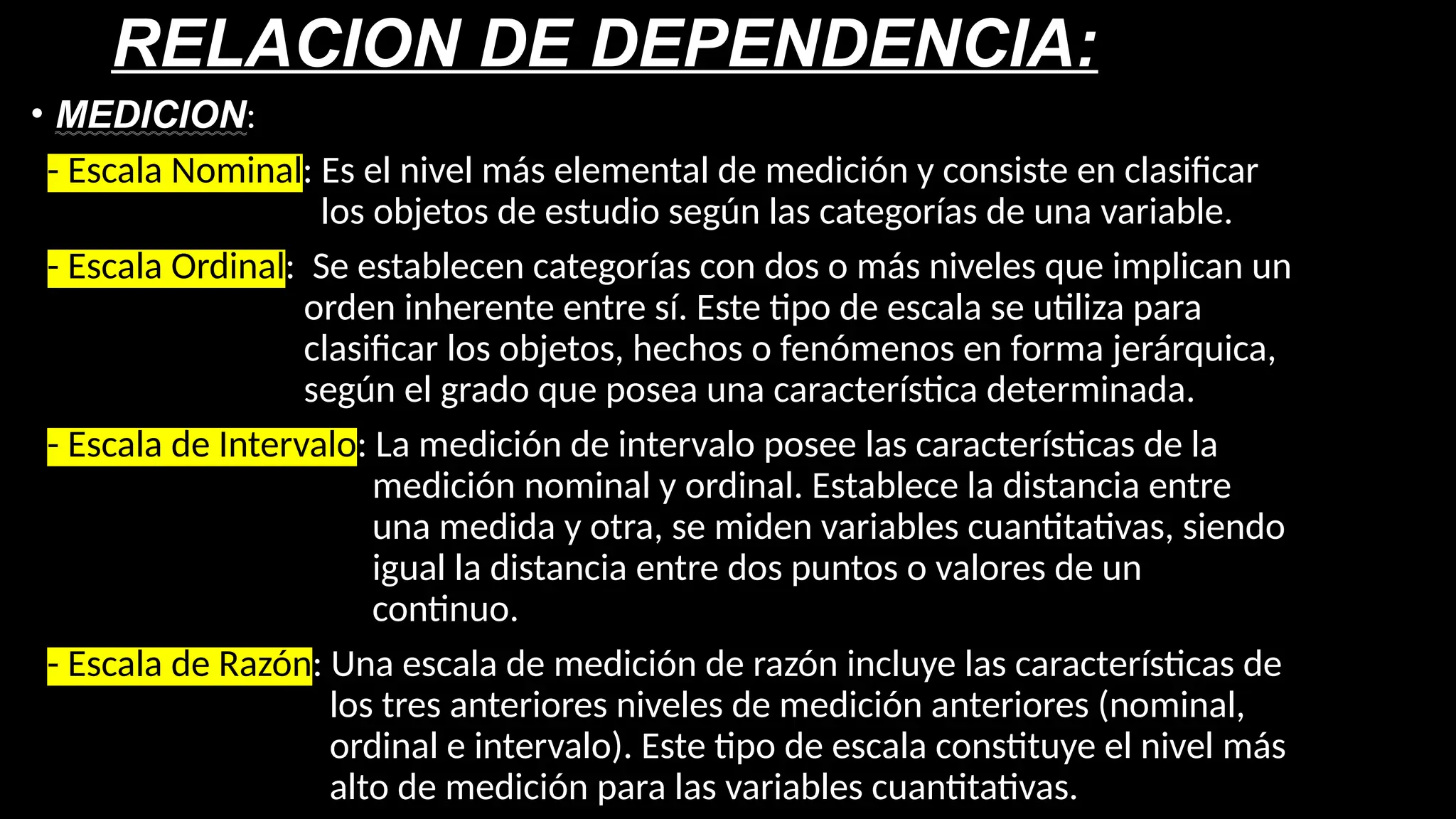 RELACION DE DEPENDENCIA:
• MEDICION:
- Escala Nominal: Es el nivel más elemental de medición y consiste en clasificar
los objetos de estudio según las categorías de una variable.
- Escala Ordinal: Se establecen categorías con dos o más niveles que implican un
orden inherente entre sí. Este tipo de escala se utiliza para
clasificar los objetos, hechos o fenómenos en forma jerárquica,
según el grado que posea una característica determinada.
- Escala de Intervalo: La medición de intervalo posee las características de la
medición nominal y ordinal. Establece la distancia entre
una medida y otra, se miden variables cuantitativas, siendo
igual la distancia entre dos puntos o valores de un
continuo.
- Escala de Razón: Una escala de medición de razón incluye las características de
los tres anteriores niveles de medición anteriores (nominal,
ordinal e intervalo). Este tipo de escala constituye el nivel más
alto de medición para las variables cuantitativas.
 