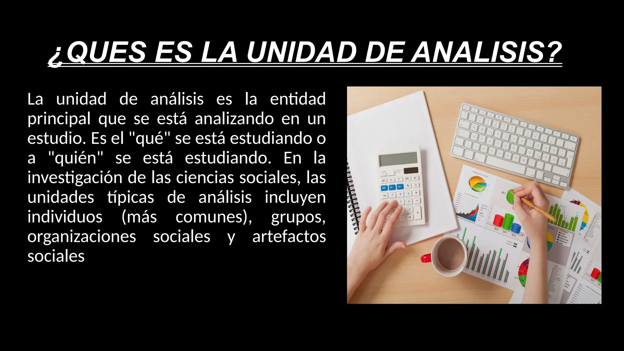 ¿QUES ES LA UNIDAD DE ANALISIS?
La unidad de análisis es la entidad
principal que se está analizando en un
estudio. Es el "qué" se está estudiando o
a "quién" se está estudiando. En la
investigación de las ciencias sociales, las
unidades típicas de análisis incluyen
individuos (más comunes), grupos,
organizaciones sociales y artefactos
sociales
 