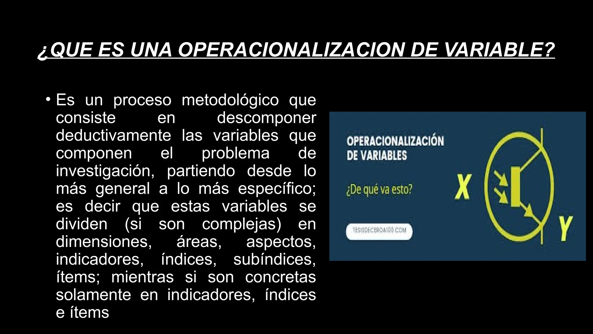 ¿QUE ES UNA OPERACIONALIZACION DE VARIABLE?
• Es un proceso metodológico que
consiste en descomponer
deductivamente las variables que
componen el problema de
investigación, partiendo desde lo
más general a lo más específico;
es decir que estas variables se
dividen (si son complejas) en
dimensiones, áreas, aspectos,
indicadores, índices, subíndices,
ítems; mientras si son concretas
solamente en indicadores, índices
e ítems
 