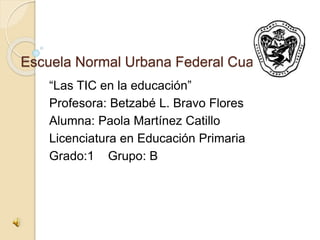 Escuela Normal Urbana Federal Cuautla
“Las TIC en la educación”
Profesora: Betzabé L. Bravo Flores
Alumna: Paola Martínez Catillo
Licenciatura en Educación Primaria
Grado:1 Grupo: B
 