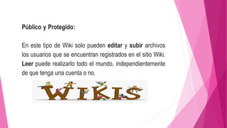 Público y Protegido:
En este tipo de Wiki solo pueden editar y subir archivos
los usuarios que se encuentran registrados en el sitio Wiki.
Leer puede realizarlo todo el mundo, independientemente
de que tenga una cuenta o no.
 
