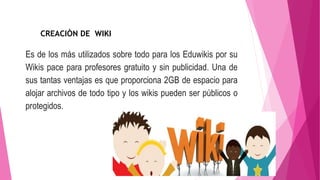 Es de los más utilizados sobre todo para los Eduwikis por su
Wikis pace para profesores gratuito y sin publicidad. Una de
sus tantas ventajas es que proporciona 2GB de espacio para
alojar archivos de todo tipo y los wikis pueden ser públicos o
protegidos.
CREACIÒN DE WIKI
 