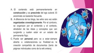 A. El contenido está permanentemente en
construcción y se prescinde del ego autoral. El
anonimato es bastante frecuente.
B. A diferencia de los blogs, las wikis rara vez están
organizadas cronológicamente. Por el contrario,
se organizan por el contenido y el contexto,
alrededor de las ideas y conceptos que van
surgiendo y suelen estar en un estado de
permanente flujo.
C. Puede ser personal, pero va a estar siempre
abierta a colaboraciones. La finalidad es la
creación compartida de documentos (tanto de
páginas individuales como de la wiki entera).
 