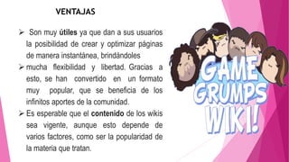  Son muy útiles ya que dan a sus usuarios
la posibilidad de crear y optimizar páginas
de manera instantánea, brindándoles
 mucha flexibilidad y libertad. Gracias a
esto, se han convertido en un formato
muy popular, que se beneficia de los
infinitos aportes de la comunidad.
 Es esperable que el contenido de los wikis
sea vigente, aunque esto depende de
varios factores, como ser la popularidad de
la materia que tratan.
VENTAJAS
 