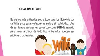 Es de los más utilizados sobre todo para los Eduwikis por
su Wikis pace para profesores gratuito y sin publicidad. Una
de sus tantas ventajas es que proporciona 2GB de espacio
para alojar archivos de todo tipo y los wikis pueden ser
públicos o protegidos.
CREACIÒN DE WIKI
 