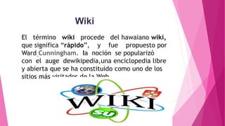 Wiki
El término wiki procede del hawaiano wiki,
que significa “rápido”, y fue propuesto por
Ward Cunningham. la noción se popularizó
con el auge dewikipedia,una enciclopedia libre
y abierta que se ha constituido como uno de los
sitios más visitados de la Web.
 