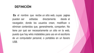 DEFINICIÒN
Es el nombre que recibe un sitio web, cuyas paginas
pueden ser editadas directamente desde el
navegador, donde los usuarios crean, modifican o
eliminan contenidos que, generalmente, comparten. No
tiene por qué ser necesariamente un sitio en la web,
puesto que hay wikis instalables para uso en el escritorio
de un computador personal, o portables en un llavero
USB.
 