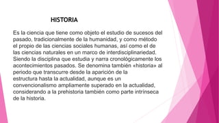 Es la ciencia que tiene como objeto el estudio de sucesos del
pasado, tradicionalmente de la humanidad, y como método
el propio de las ciencias sociales humanas, así como el de
las ciencias naturales en un marco de interdisciplinariedad.​
Siendo la disciplina que estudia y narra cronológicamente los
acontecimientos pasados. Se denomina también «historia» al
periodo que transcurre desde la aparición de la
estructura hasta la actualidad, aunque es un
convencionalismo ampliamente superado en la actualidad,
considerando a la prehistoria también como parte intrínseca
de la historia.
HISTORIA
 