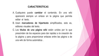 A. Cualquiera puede cambiar el contenido. En una wiki
aparecerá siempre un enlace en la página que permita
editar el texto.
B. Usan marcadores de hipertexto simplificados, esto es,
editores visuales del texto.
C. Los títulos de una página wiki están unidos por lo que
prescinden de los espacios para dar rapidez a la creación de
la página y para proporcionar enlaces entre las página s de
una wiki de forma automática .
CARACTERISTICAS
 