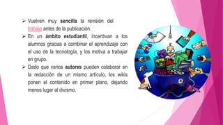  Vuelven muy sencilla la revisión del
trabajo antes de la publicación.
 En un ámbito estudiantil, incentivan a los
alumnos gracias a combinar el aprendizaje con
el uso de la tecnología, y los motiva a trabajar
en grupo.
 Dado que varios autores pueden colaborar en
la redacción de un mismo artículo, los wikis
ponen el contenido en primer plano, dejando
menos lugar al divismo.
 