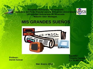 República Bolivariana de Venezuela
Ministerio del Poder Popular para la Educacion Universitaria
Universidad Bolivariana de Venezuela
Maturín- Edo- Monagas.
Mat- Enero- 2013
Profesor:
Daniel Azocar
Bachiller:
Yorgelis Centeno
C.I: 23.897.446
MIS GRANDES SUEÑOS.
 