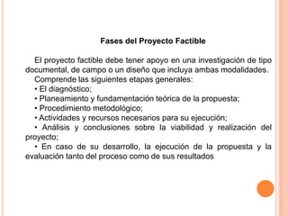 Fases del Proyecto Factible
El proyecto factible debe tener apoyo en una investigación de tipo
documental, de campo o un diseño que incluya ambas modalidades.
Comprende las siguientes etapas generales:
• El diagnóstico;
• Planeamiento y fundamentación teórica de la propuesta;
• Procedimiento metodológico;
• Actividades y recursos necesarios para su ejecución;
• Análisis y conclusiones sobre la viabilidad y realización del
proyecto;
• En caso de su desarrollo, la ejecución de la propuesta y la
evaluación tanto del proceso como de sus resultados.

 